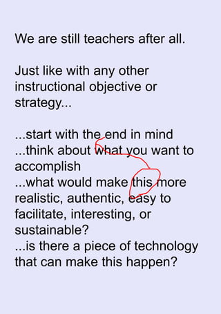 We are still teachers after all.
Just like with any other
instructional objective or
strategy...
...start with the end in mind
...think about what you want to
accomplish
...what would make this more
realistic, authentic, easy to
facilitate, interesting, or
sustainable?
...is there a piece of technology
that can make this happen?
 