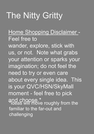 The Nitty Gritty
Home Shopping Disclaimer -
Feel free to
wander, explore, stick with
us, or not. Note what grabs
your attention or sparks your
imagination; do not feel the
need to try or even care
about every single idea. This
is your QVC/HSN/SkyMall
moment - feel free to pick
and choose.**ideas will move roughly from the
familiar to the far-out and
challenging
 