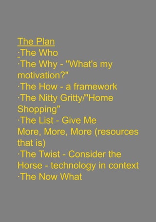 The Plan
·The Who
·The Why - "What's my
motivation?"
·The How - a framework
·The Nitty Gritty/"Home
Shopping"
·The List - Give Me
More, More, More (resources
that is)
·The Twist - Consider the
Horse - technology in context
·The Now What
 