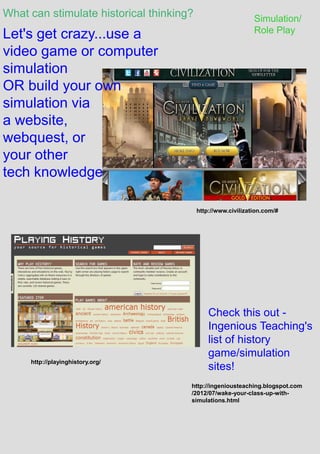 What can stimulate historical thinking? Simulation/
Role Play
http://www.civilization.com/#
Let's get crazy...use a
video game or computer
simulation
OR build your own
simulation via
a website,
webquest, or
your other
tech knowledge
http://playinghistory.org/
http://ingeniousteaching.blogspot.com
/2012/07/wake-your-class-up-with-
simulations.html
Check this out -
Ingenious Teaching's
list of history
game/simulation
sites!
 