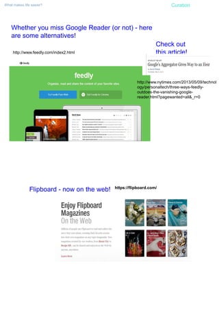 What makes life easier? Curation
Whether you miss Google Reader (or not) - here
are some alternatives!
http://www.feedly.com/index2.html
Check out
this article!
http://www.nytimes.com/2013/05/09/technol
ogy/personaltech/three-ways-feedly-
outdoes-the-vanishing-google-
reader.html?pagewanted=all&_r=0
Flipboard - now on the web! https://flipboard.com/
 