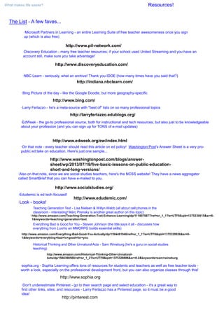 What makes life easier? Resources!
The List - A few faves...
·Microsoft Partners in Learning - an entire Learning Suite of free teacher awesomeness once you sign
up (which is also free)
http://www.pil-network.com/
·Discovery Education - many free teacher resources; if your school used United Streaming and you have an
account still, make sure you take advantage!
http://www.discoveryeducation.com/
·NBC Learn - seriously, what an archive! Thank you IDOE (how many times have you said that?)
http://indiana.nbclearn.com/
·Bing Picture of the day - like the Google Doodle, but more geography-specific
http://www.bing.com/
·Larry Ferlazzo - he's a meta-source with "best of" lists on so many professional topics
http://larryferlazzo.edublogs.org/
·EdWeek - the go-to professional source, both for instructional and tech resources, but also just to be knowledgeable
about your profession (and you can sign up for TONS of e-mail updates)
http://www.edweek.org/ew/index.html
·On that note - every teacher should read this article on ed policy! Washington Post's Answer Sheet is a very pro-
public ed take on education. Here's just one sample...
·Also on that note, since we are social studies teachers, here's the NCSS website! They have a news aggregator
called SmartBrief that you can have e-mailed to you.
http://www.washingtonpost.com/blogs/answer-
sheet/wp/2013/07/19/five-basic-lessons-on-public-education-
short-and-long-versions/
http://www.socialstudies.org/
·Edudemic is ed tech focused!
http://www.edudemic.com/
·Look - books!
Teaching Generation Text - Lisa Nielsen & Willyn Webb (all about cell phones in the
classroom - interesting! Marc Prensky is another great author on this topic)
Everything Bad is Good for You - Steven Johnson (the title says it all - discusses how
everything from Lost to an MMORPG builds essential skills)
Historical Thinking and Other Unnatural Acts - Sam Wineburg (he's a guru on social studies
teaching)
http://www.amazon.com/Historical-Thinking-Other-Unnatural-
Acts/dp/1566398568/ref=sr_1_2?ie=UTF8&qid=1375329888&sr=8-2&keywords=sam+wineburg
http://www.amazon.com/Everything-Bad-Good-You-Actually/dp/1594481946/ref=sr_1_1?ie=UTF8&qid=1375329926&sr=8-
1&keywords=everything+bad+is+good+for+you
http://www.amazon.com/Teaching-Generation-Text-Enhance-Learning/dp/1118076877/ref=sr_1_1?ie=UTF8&qid=1375330015&sr=8-
1&keywords=teaching+generation+text
·Don't underestimate Pinterest - go to their search page and select education - it's a great way to
find other links, sites, and resources - Larry Ferlazzo has a Pinterest page, so it must be a good
idea!
·sophia.org - Sophia Learning offers tons of resources for students and teachers as well as free teacher tools -
worth a look, especially on the professional development front, but you can also organize classes through this!
http://www.sophia.org
http://pinterest.com
 