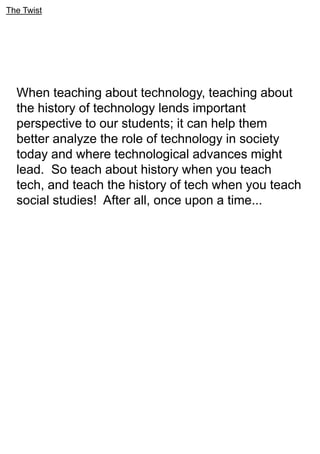 The Twist
When teaching about technology, teaching about
the history of technology lends important
perspective to our students; it can help them
better analyze the role of technology in society
today and where technological advances might
lead. So teach about history when you teach
tech, and teach the history of tech when you teach
social studies! After all, once upon a time...
 