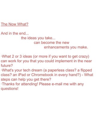 The Now What?
And in the end...
the ideas you take...
can become the new
enhancements you make.
·What 2 or 3 ideas (or more if you want to get crazy)
can work for you that you could implement in the near
future?
·What's your tech dream (a paperless class? a flipped
class? an iPad or Chromebook in every hand?) - What
steps can help you get there?
·Thanks for attending! Please e-mail me with any
questions!
 