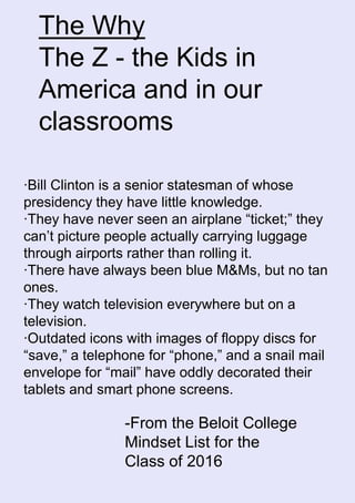 The Why
The Z - the Kids in
America and in our
classrooms
·Bill Clinton is a senior statesman of whose
presidency they have little knowledge.
·They have never seen an airplane “ticket;” they
can’t picture people actually carrying luggage
through airports rather than rolling it.
·There have always been blue M&Ms, but no tan
ones.
·They watch television everywhere but on a
television.
·Outdated icons with images of floppy discs for
“save,” a telephone for “phone,” and a snail mail
envelope for “mail” have oddly decorated their
tablets and smart phone screens.
-From the Beloit College
Mindset List for the
Class of 2016
 