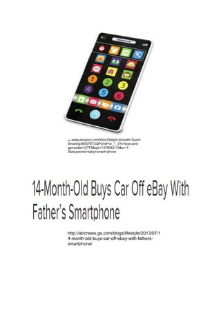 http://www.amazon.com/Kidz-Delight-Smooth-Touch-
Smart/dp/B007ETJQP0/ref=sr_1_3?s=toys-and-
games&ie=UTF8&qid=1375042113&sr=1-
3&keywords=baby+smart+phone
http://abcnews.go.com/blogs/lifestyle/2013/07/1
4-month-old-buys-car-off-ebay-with-fathers-
smartphone/
 