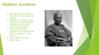 Obafemi Awolowo
1. Was the first premier of
the old Western region of
Nigeria.
2. Started a Yoruba cultural
organization that became
a political party; the
Action Group (AG).
3. He established free
education and started the
first TV station in West
Africa.
4. His picture is on the
N100 note.
 