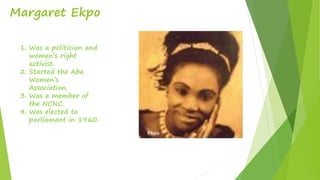 Margaret Ekpo
1. Was a politician and
women’s right
activist.
2. Started the Aba
Women’s
Association.
3. Was a member of
the NCNC.
4. Was elected to
parliament in 1960.
 