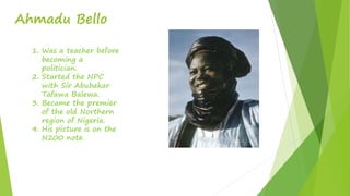 Ahmadu Bello
1. Was a teacher before
becoming a
politician.
2. Started the NPC
with Sir Abubakar
Tafawa Balewa.
3. Became the premier
of the old Northern
region of Nigeria.
4. His picture is on the
N200 note.
 