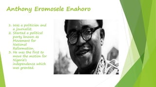 Anthony Eromosele Enahoro
1. Was a politician and
a journalist.
2. Started a political
party known as
Movement for
National
Reformation.
3. He was the first to
move the motion for
Nigeria’s
independence which
was granted.
 