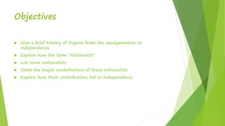 Objectives
 Give a brief history of Nigeria from the amalgamation to
independence.
 Explain how the term ‘Nationalist’
 List some nationalists
 State the major contributions of these nationalists
 Explain how their contributions led to independence.
 