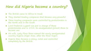 How did Nigeria become a country?
 The British came to Africa to trade
 They started trading companies that became very powerful
 These trading companies were controlled by protectorates in
the North and in the South
 Lord Frederick Lugard was put in charge of those
protectorates and in 1914, he amalgamated (joined) them to
become one.
 His wife, Lady Flora Shaw named the newly amalgamated
country Nigeria (Niger Area, after the River Niger)
 Nigeria then became a colony, ruled and controlled
completely by the British.
 