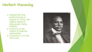 Herbert Macaulay
1. Started the first
political party in
Nigeria in 1922, the
Nigeria National
Democratic Party
(NNDP)
2. Is known as the
Father of Nigerian
Nationalism
3. His picture is on the
N10 note.
 