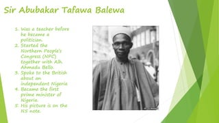 Sir Abubakar Tafawa Balewa
1. Was a teacher before
he became a
politician.
2. Started the
Northern People’s
Congress (NPC)
together with Alh.
Ahmadu Bello.
3. Spoke to the British
about an
independent Nigeria
4. Became the first
prime minister of
Nigeria.
5. His picture is on the
N5 note.
 