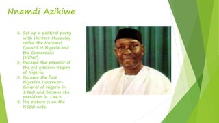 Nnamdi Azikiwe
1. Set up a political party
with Herbert Macaulay
called the National
Council of Nigeria and
the Cameroons
(NCNC).
2. Became the premier of
the old Eastern Region
of Nigeria.
3. Became the first
Nigerian Governor-
General of Nigeria in
1960 and became the
president in 1963.
4. His picture is on the
N500 note.
 