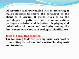 Observation is always coupled with interviewing. It
makes possible to record the behaviour of the
client as it occurs. It yields clues as to the
pathological patterns of communication,
pathogenic relation and defective role playing and
polarization of power and authority among the
family members who are of ecological significance.
Tools of Social Investigation
The following tools are used by social case worker
in collecting the relevant information for diagnosis
and treatment:
 