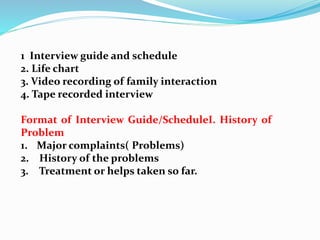 1 Interview guide and schedule
2. Life chart
3. Video recording of family interaction
4. Tape recorded interview
Format of Interview Guide/ScheduleI. History of
Problem
1. Major complaints( Problems)
2. History of the problems
3. Treatment or helps taken so far.
 