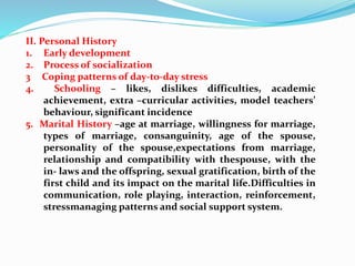 II. Personal History
1. Early development
2. Process of socialization
3 Coping patterns of day-to-day stress
4. Schooling – likes, dislikes difficulties, academic
achievement, extra –curricular activities, model teachers’
behaviour, significant incidence
5. Marital History –age at marriage, willingness for marriage,
types of marriage, consanguinity, age of the spouse,
personality of the spouse,expectations from marriage,
relationship and compatibility with thespouse, with the
in- laws and the offspring, sexual gratification, birth of the
first child and its impact on the marital life.Difficulties in
communication, role playing, interaction, reinforcement,
stressmanaging patterns and social support system.
 