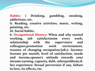 Habits: i Drinking, gambling, smoking,
addictions, etc.
ii. Reading, creative activities, music, writing,
painting, etc.
iii. Social habits.
6. Occupational History: When and why started
working, job satisfactionin every work,
relationship with the supervisors and
colleagues,promotion work environment,
reasons of changing occupation/job.7. Income:
Income per month, level of satisfaction, needs
and income,spouse’s attitude towards your
income earning, capacity, debt, otherproblems.8.
Sex experience: Sexual perversion if any, failure
in love, its effects, etc.
 