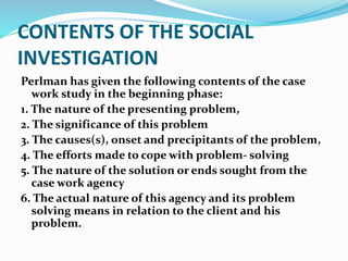 CONTENTS OF THE SOCIAL
INVESTIGATION
Perlman has given the following contents of the case
work study in the beginning phase:
1. The nature of the presenting problem,
2. The significance of this problem
3. The causes(s), onset and precipitants of the problem,
4. The efforts made to cope with problem- solving
5. The nature of the solution or ends sought from the
case work agency
6. The actual nature of this agency and its problem
solving means in relation to the client and his
problem.
 