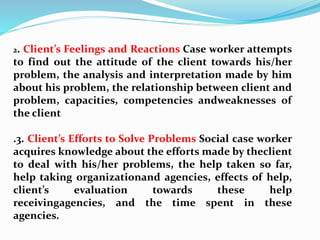 2. Client’s Feelings and Reactions Case worker attempts
to find out the attitude of the client towards his/her
problem, the analysis and interpretation made by him
about his problem, the relationship between client and
problem, capacities, competencies andweaknesses of
the client
.3. Client’s Efforts to Solve Problems Social case worker
acquires knowledge about the efforts made by theclient
to deal with his/her problems, the help taken so far,
help taking organizationand agencies, effects of help,
client’s evaluation towards these help
receivingagencies, and the time spent in these
agencies.
 