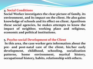 4. Social Conditions
Social Worker investigates the clear picture of family, its
environment, and its impact on the client. He also gains
knowledge of schools and its effect on client. Apartfrom
these social agencies, he makes attempts to know the
impact of neighbor, working place and religious,
economic and political institutions.
5. Psycho-social Development of the Client
In this area, the case worker gets information about the
pre- and post-natal care of the client, his/her early
development, childhood, schooling, socialization
patterns, home environment, marital history,
occupational history, habits, relationship with others.
 