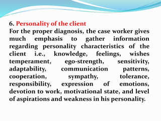 6. Personality of the client
For the proper diagnosis, the case worker gives
much emphasis to gather information
regarding personality characteristics of the
client i.e., knowledge, feelings, wishes
temperament, ego-strength, sensitivity,
adaptability, communication patterns,
cooperation, sympathy, tolerance,
responsibility, expression of emotions,
devotion to work, motivational state, and level
of aspirations and weakness in his personality.
 