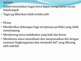  apriano
 Dalam menerjakan tugas siswa dapat mengerjakan secara
bekelompok
 Tugas yg diberikan tidak terlalu sulit
 Elvina
 Memberikan dukungan bagi terciptanya perilaku yang tidak
menyimpang
 Mendorong siswa melakukan yang baik dan benar
 Membantu siswa memahami dan menyesuaikan diri dengan
tuntutan lingkungannya dan menjauhi hal” yang dilarang
oleh sekolah
 