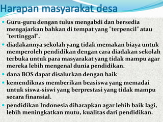 Harapan masyarakat desa
 Guru-guru dengan tulus mengabdi dan bersedia
mengajarkan bahkan di tempat yang "terpencil" atau
"tertinggal".
 diadakannya sekolah yang tidak memakan biaya untuk
memperoleh pendidikan dengan cara diadakan sekolah
terbuka untuk para masyarakat yang tidak mampu agar
mereka lebih mengenal dunia pendidikan.
 dana BOS dapat disalurkan dengan baik
 kemendiknas memberikan beasiswa yang memadai
untuk siswa-siswi yang berprestasi yang tidak mampu
secara finansial.
 pendidikan Indonesia diharapkan agar lebih baik lagi,
lebih meningkatkan mutu, kualitas dari pendidikan.
 