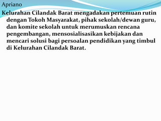 Apriano
Kelurahan Cilandak Barat mengadakan pertemuan rutin
dengan Tokoh Masyarakat, pihak sekolah/dewan guru,
dan komite sekolah untuk merumuskan rencana
pengembangan, mensosialisasikan kebijakan dan
mencari solusi bagi persoalan pendidikan yang timbul
di Kelurahan Cilandak Barat.
 