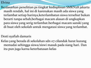 Elvina
Berdasarkan penelitian ps tingkat kedisplinan SMKN28 jakarta
masih rendah, hal ini di karenakan masih ada siswa yang
terlambat setiap harinya,keterlambatan siswa tersebut bukan
berarti tanpa sebab,berbagai macam alasan di ungkapkan
para siswa yang serig terlambat.berbagai macam sanski yang
di buat oleh sekolah untuk mengatasi siswa yang terlambat.
Desti syafiah damaris
Kelas yang berada di sekolahan sdn 07 cilandak barat kurang
memadai sehingga siswa/siswi masuk pada siang hari. Dan
itu pun juga karna keterbatasan kelas
 