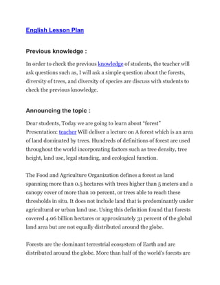 English Lesson Plan
Previous knowledge :
In order to check the previous knowledge of students, the teacher will
ask questions such as, I will ask a simple question about the forests,
diversity of trees, and diversity of species are discuss with students to
check the previous knowledge.
Announcing the topic :
Dear students, Today we are going to learn about “forest”
Presentation: teacher Will deliver a lecture on A forest which is an area
of land dominated by trees. Hundreds of definitions of forest are used
throughout the world incorporating factors such as tree density, tree
height, land use, legal standing, and ecological function.
The Food and Agriculture Organization defines a forest as land
spanning more than 0.5 hectares with trees higher than 5 meters and a
canopy cover of more than 10 percent, or trees able to reach these
thresholds in situ. It does not include land that is predominantly under
agricultural or urban land use. Using this definition found that forests
covered 4.06 billion hectares or approximately 31 percent of the global
land area but are not equally distributed around the globe.
Forests are the dominant terrestrial ecosystem of Earth and are
distributed around the globe. More than half of the world's forests are
 
