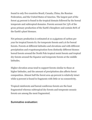 found in only five countries Brazil, Canada, China, the Russian
Federation, and the United States of America. The largest part of the
forest 45 percent is found in the tropical domain followed by the boreal
temperate and subtropical domains. Forests account for 75% of the
gross primary production of the Earth's biosphere and contain 80% of
the Earth's plant biomass.
Net primary production is estimated at 21.9 gigatons of carbon per
year for tropical forests 8.1 for temperate forests and 2.6 for boreal
forests. Forests at different latitudes and elevations and with different
precipitation and evapotranspiration form distinctly different biomes
boreal forests around the North Pole tropical moist forests and tropical
dry forests around the Equator and temperate forests at the middle
latitudes.
Higher elevation areas tend to support forests similar to those at
higher latitudes, and the amount of precipitation also affects forest
composition. Almost half the forest area 49 percent is relatively intact
while 9 percent is found in fragments with little or no connectivity.
Tropical rainforests and boreal coniferous forests are the least
fragmented whereas subtropical dry forests and temperate oceanic
forests are among the most fragmented.
Summative evaluation:
 
