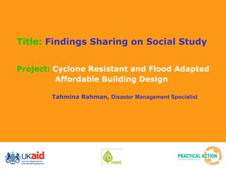 Title:  Findings Sharing on Social Study Project:  Cyclone Resistant and Flood Adapted Affordable Building Design   Tahmina Rahman,  Disaster Management Specialist   