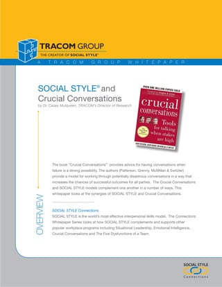 A        T R A C O M               G R O U P               W H I T E P A P E R




  SOCIAL STYLE® and
  Crucial Conversations
  by Dr. Casey Mulqueen, TRACOM’s Director of Research




            The book “Crucial Conversations”1 provides advice for having conversations when
            failure is a strong possibility. The authors (Patterson, Grenny, McMillan & Switzler)
            provide a model for working through potentially disastrous conversations in a way that
            increases the chances of successful outcomes for all parties. The Crucial Conversations
            and SOCIAL STYLE models complement one another in a number of ways. This
            whitepaper looks at the synergies of SOCIAL STYLE and Crucial Conversations.
OVERVIEW




            SOCIAL STYLE Connections
            SOCIAL STYLE is the world’s most effective interpersonal skills model. The Connections
            Whitepaper Series looks at how SOCIAL STYLE complements and supports other
            popular workplace programs including Situational Leadership, Emotional Intelligence,
            Crucial Conversations and The Five Dysfunctions of a Team.




                                                                                                SOCIAL STYLE

                                                                                                Connections
 