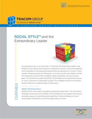 A     T R A C O M                G R O U P               W H I T E P A P E R




SOCIAL STYLESM and the
Extraordinary Leader




           Are great leaders born or are they made? In their book The Extraordinary Leader1, Jack
           Zenger and Joe Folkman look at research on leadership and show not only that leadership
           can be developed, but that essential leadership skills are relatively few in number. Further,
           virtually no leaders possess all of these skills, nor do they have the same patterns of skills.
           The researchers found that there are different styles of leadership, but they can all be
           great. The Extraordinary Leader and SOCIAL STYLE Models are complementary and can
           be used in conjunction to help leaders succeed. This whitepaper looks at the connection
           between these two compelling models of performance.
OVERVIEW




           SOCIAL STYLE Connections
           SOCIAL STYLE is the world’s most effective interpersonal skills model. The Connections
           Whitepaper Series looks at how SOCIAL STYLE complements and supports other popular
           workplace programs including Situational Leadership, Emotional Intelligence, Crucial
           Conversations, SPIN Selling, and The Five Dysfunctions of a Team.




                                                                                                SOCIAL STYLE

                                                                                                Connections
 