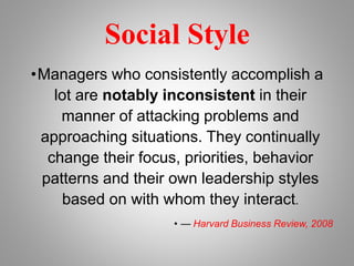 Social Style
•Managers who consistently accomplish a
lot are notably inconsistent in their
manner of attacking problems and
approaching situations. They continually
change their focus, priorities, behavior
patterns and their own leadership styles
based on with whom they interact.
• — Harvard Business Review, 2008
 