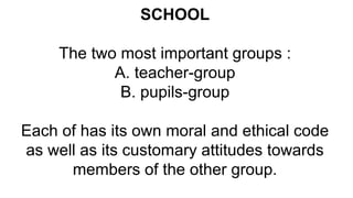 SCHOOL
The two most important groups :
A. teacher-group
B. pupils-group
Each of has its own moral and ethical code
as well as its customary attitudes towards
members of the other group.
 
