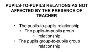 PUPILS-TO-PUPILS RELATIONS AS NOT
AFFECTED BY THE PRESENCE OF
TEACHER
• The pupils-to-pupils relationship
• The pupils-to-pupils group
• relationship
• The pupils group-to-pupils group
relationship
 