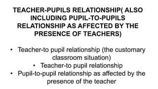 TEACHER-PUPILS RELATIONSHIP( ALSO
INCLUDING PUPIL-TO-PUPILS
RELATIONSHIP AS AFFECTED BY THE
PRESENCE OF TEACHERS)
• Teacher-to pupil relationship (the customary
classroom situation)
• Teacher-to pupil relationship
• Pupil-to-pupil relationship as affected by the
presence of the teacher
 