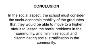 CONCLUSION
In the social aspect, the school must consider
the socio-economic mobility of the graduates
that they would be able to move to a higher
status to lessen the social problems in the
community, and minimize social and
discriminating social stratification in the
community.
 