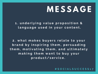 1 . u n d e r l y i n g v a l u e p r o p o s i t i o n   &
  l a n g u a g e u s e d i n y o u r c o n t e n t .
   
2 . w h a t m a k e s b u y e r s r e l a t e t o y o u r
b r a n d b y i n s p i r i n g t h e m , p e r s u a d i n g
t h e m , m o t i v a t i n g t h e m , a n d u l t i m a t e l y
m a k i n g t h e m w a n t t o b u y y o u r
p r o d u c t / s e r v i c e .  
M E S S A G E
# S O C I A L S U C C E S S 1 7
 