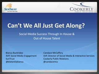 Can’t We All Just Get Along?
            Social Media Success Through In House &
                      Out of House Talent



Bianca Buckridee               Candace McCaffery
AVP, Social Media Engagement   SVP, Director of Social Media & Interactive Services
SunTrust                       Cookerly Public Relations
@blatantlybianca               @candacemcc
 