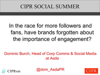 CIPR SOCIAL SUMMER


  In the race for more followers and
   fans, have brands forgotten about
    the importance of engagement?

Dominic Burch, Head of Corp Comms & Social Media
                      at Asda


 CIPRsm         @dom_AsdaPR
 