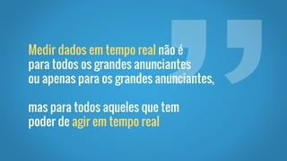 Medir dados em tempo real não é
para todos os grandes anunciantes
ou apenas para os grandes anunciantes,
mas para todos aqueles que tem
poder de agir em tempo real
 