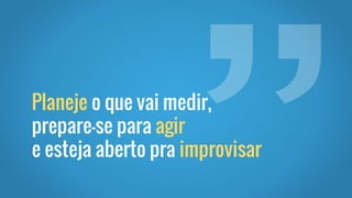 Planeje o que vai medir,
prepare-se para agir
e esteja aberto pra improvisar
 