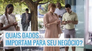 QUAIS DADOS
IMPORTAM PARA SEU NEGÓCIO?
 