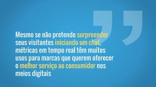 Mesmo se não pretende surpreender
seus visitantes iniciando um chat,
métricas em tempo real têm muitos
usos para marcas que querem oferecer
o melhor serviço ao consumidor nos
meios digitais
 
