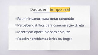 Dados em tempo real
▧ Reunir insumos para gerar conteúdo
▧ Perceber gatilhos para comunicação direta
▧ Identificar oportunidades no buzz
▧ Resolver problemas (crise ou bugs)
 