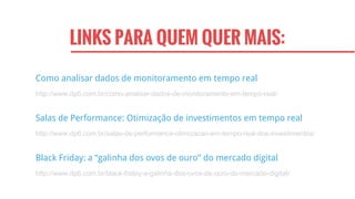 LINKS PARA QUEM QUER MAIS:
Black Friday: a “galinha dos ovos de ouro” do mercado digital
http://www.dp6.com.br/black-friday-a-galinha-dos-ovos-de-ouro-do-mercado-digital/
Salas de Performance: Otimização de investimentos em tempo real
http://www.dp6.com.br/salas-de-performance-otimizacao-em-tempo-real-dos-investimentos/
Como analisar dados de monitoramento em tempo real
http://www.dp6.com.br/como-analisar-dados-de-monitoramento-em-tempo-real/
 